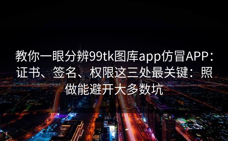 教你一眼分辨99tk图库app仿冒APP：证书、签名、权限这三处最关键：照做能避开大多数坑