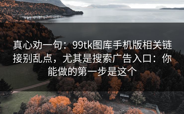 真心劝一句：99tk图库手机版相关链接别乱点，尤其是搜索广告入口：你能做的第一步是这个