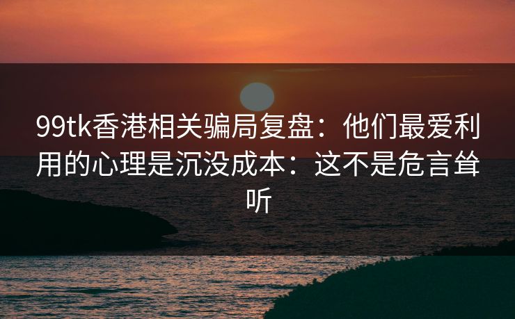 99tk香港相关骗局复盘：他们最爱利用的心理是沉没成本：这不是危言耸听