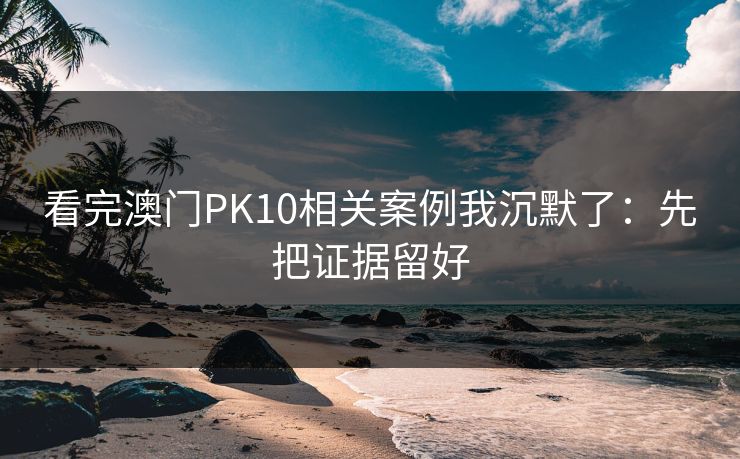 看完澳门PK10相关案例我沉默了：先把证据留好