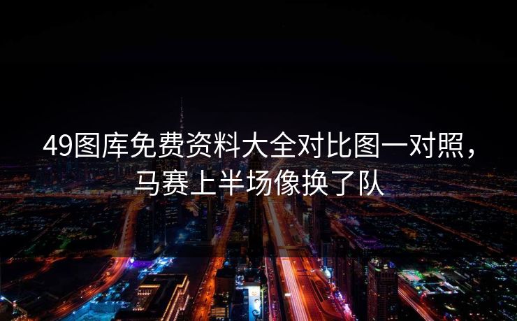 49图库免费资料大全对比图一对照，马赛上半场像换了队