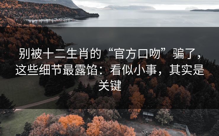 别被十二生肖的“官方口吻”骗了，这些细节最露馅：看似小事，其实是关键