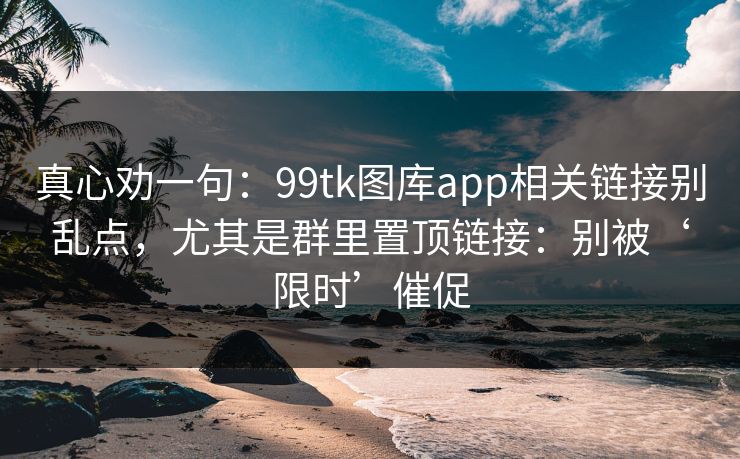真心劝一句：99tk图库app相关链接别乱点，尤其是群里置顶链接：别被‘限时’催促