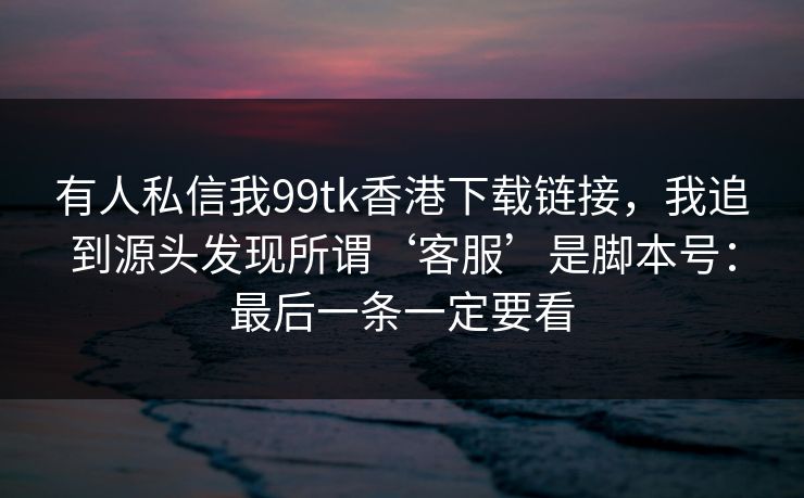 有人私信我99tk香港下载链接，我追到源头发现所谓‘客服’是脚本号：最后一条一定要看
