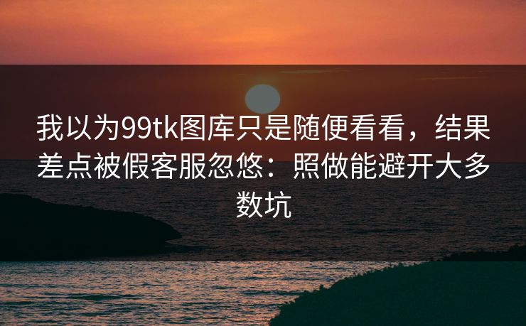 我以为99tk图库只是随便看看，结果差点被假客服忽悠：照做能避开大多数坑