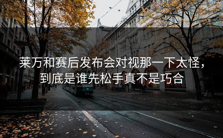 莱万和赛后发布会对视那一下太怪，到底是谁先松手真不是巧合