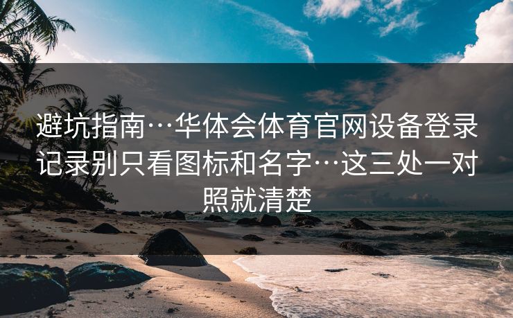 避坑指南…华体会体育官网设备登录记录别只看图标和名字…这三处一对照就清楚