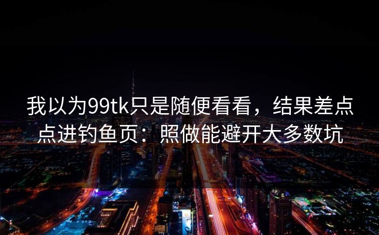 我以为99tk只是随便看看，结果差点点进钓鱼页：照做能避开大多数坑