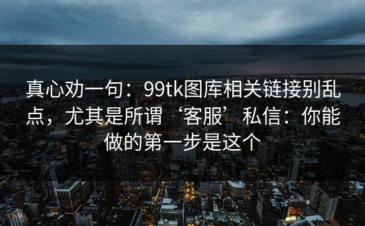 真心劝一句：99tk图库相关链接别乱点，尤其是所谓‘客服’私信：你能做的第一步是这个