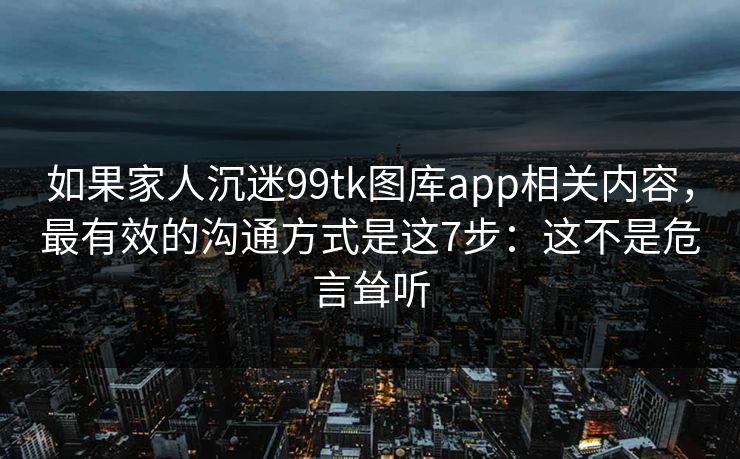 如果家人沉迷99tk图库app相关内容，最有效的沟通方式是这7步：这不是危言耸听