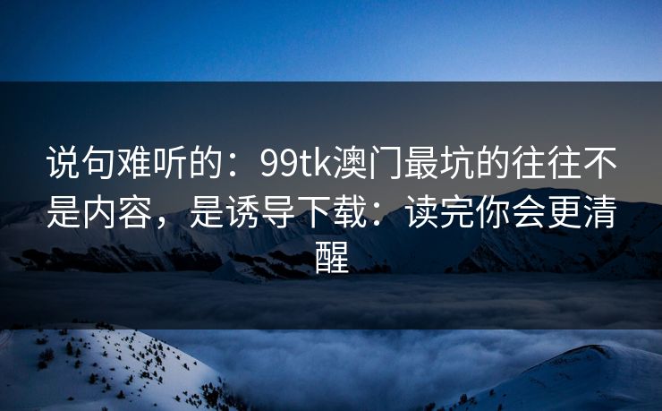 说句难听的：99tk澳门最坑的往往不是内容，是诱导下载：读完你会更清醒