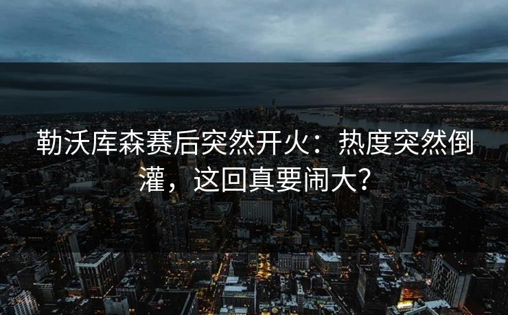 勒沃库森赛后突然开火：热度突然倒灌，这回真要闹大？