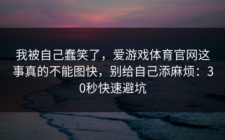 我被自己蠢笑了，爱游戏体育官网这事真的不能图快，别给自己添麻烦：30秒快速避坑