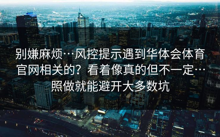 别嫌麻烦…风控提示遇到华体会体育官网相关的？看着像真的但不一定…照做就能避开大多数坑
