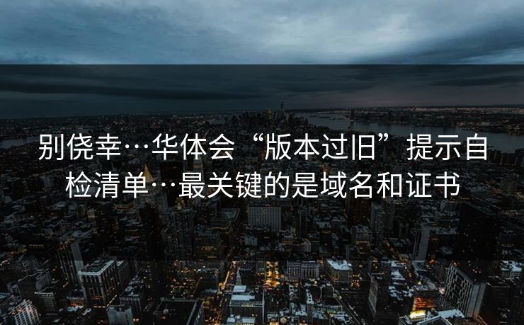 别侥幸…华体会“版本过旧”提示自检清单…最关键的是域名和证书