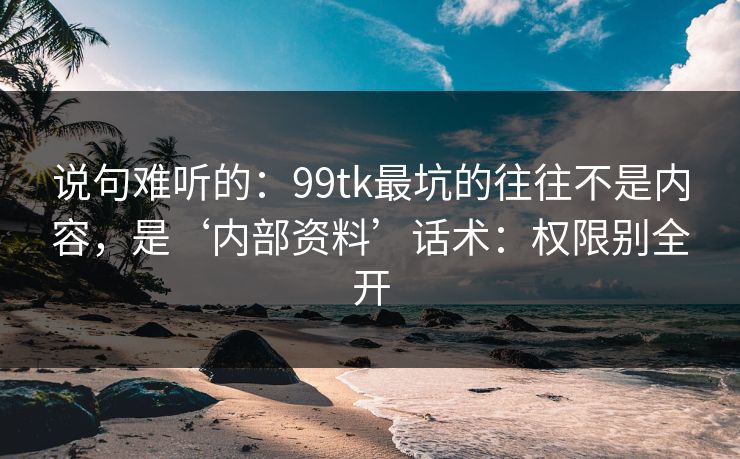 说句难听的：99tk最坑的往往不是内容，是‘内部资料’话术：权限别全开