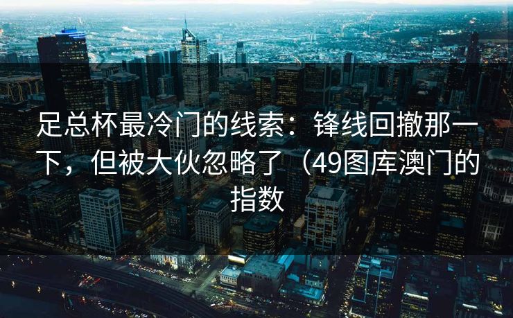 足总杯最冷门的线索：锋线回撤那一下，但被大伙忽略了（49图库澳门的指数