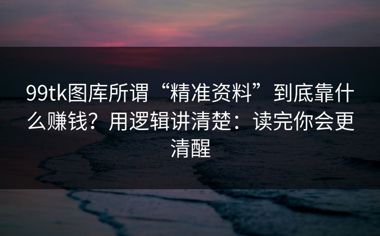 99tk图库所谓“精准资料”到底靠什么赚钱？用逻辑讲清楚：读完你会更清醒