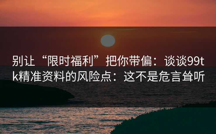 别让“限时福利”把你带偏：谈谈99tk精准资料的风险点：这不是危言耸听