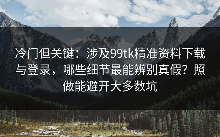 冷门但关键：涉及99tk精准资料下载与登录，哪些细节最能辨别真假？照做能避开大多数坑