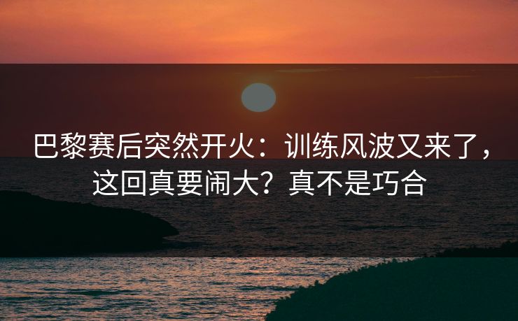 巴黎赛后突然开火：训练风波又来了，这回真要闹大？真不是巧合