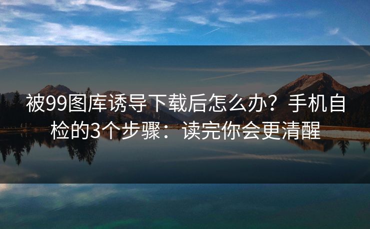 被99图库诱导下载后怎么办？手机自检的3个步骤：读完你会更清醒