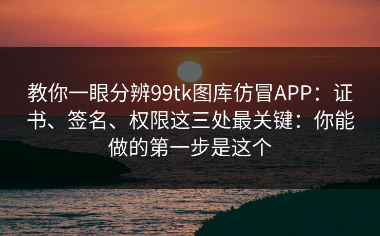 教你一眼分辨99tk图库仿冒APP：证书、签名、权限这三处最关键：你能做的第一步是这个