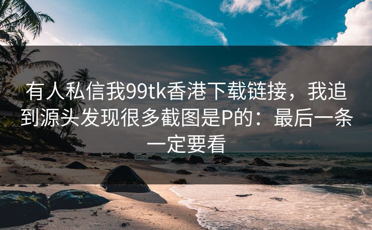有人私信我99tk香港下载链接，我追到源头发现很多截图是P的：最后一条一定要看