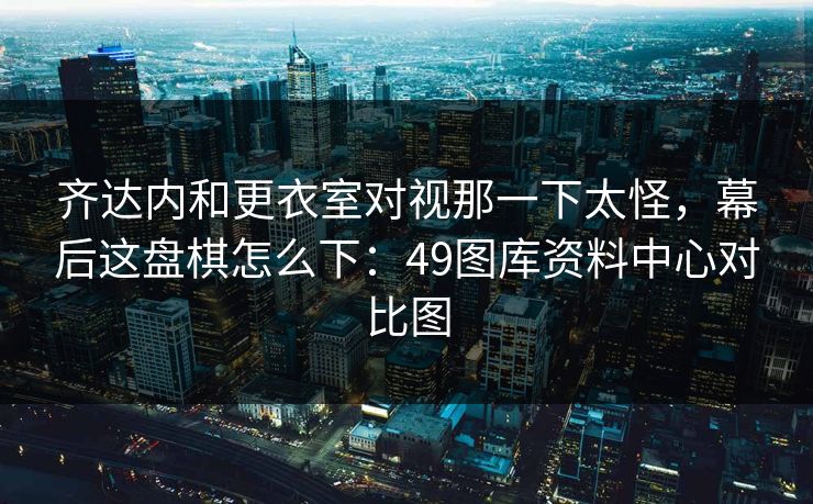 齐达内和更衣室对视那一下太怪，幕后这盘棋怎么下：49图库资料中心对比图