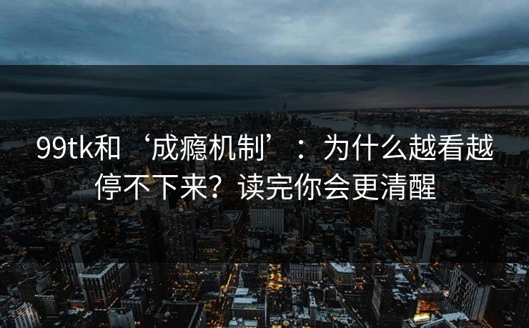 99tk和‘成瘾机制’：为什么越看越停不下来？读完你会更清醒