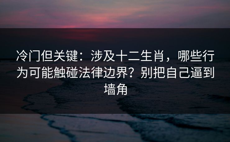 冷门但关键：涉及十二生肖，哪些行为可能触碰法律边界？别把自己逼到墙角