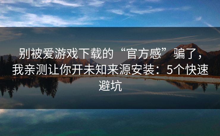 别被爱游戏下载的“官方感”骗了，我亲测让你开未知来源安装：5个快速避坑