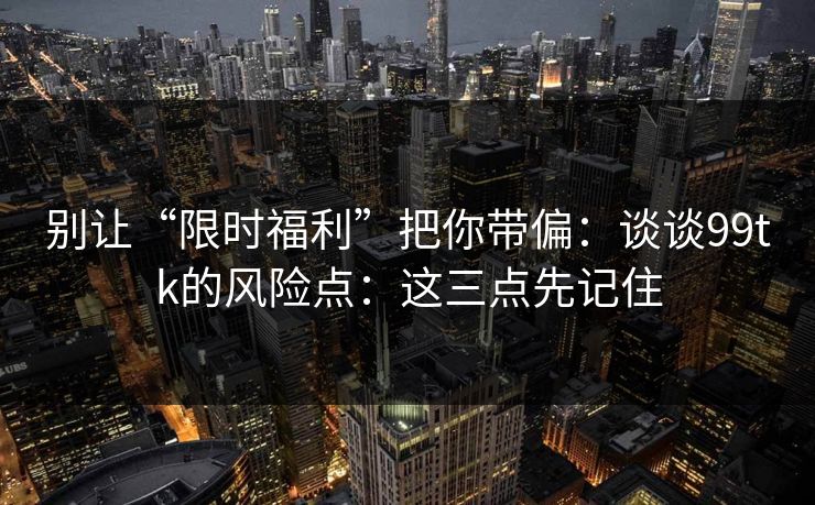 别让“限时福利”把你带偏：谈谈99tk的风险点：这三点先记住