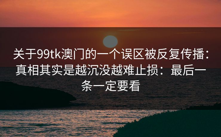 关于99tk澳门的一个误区被反复传播：真相其实是越沉没越难止损：最后一条一定要看