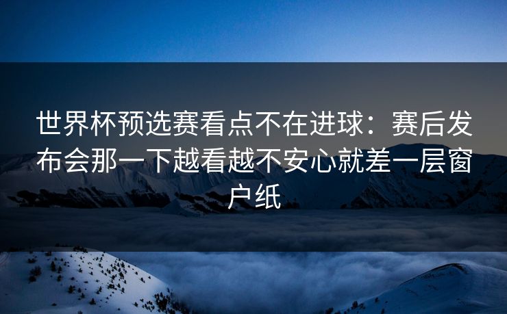世界杯预选赛看点不在进球：赛后发布会那一下越看越不安心就差一层窗户纸
