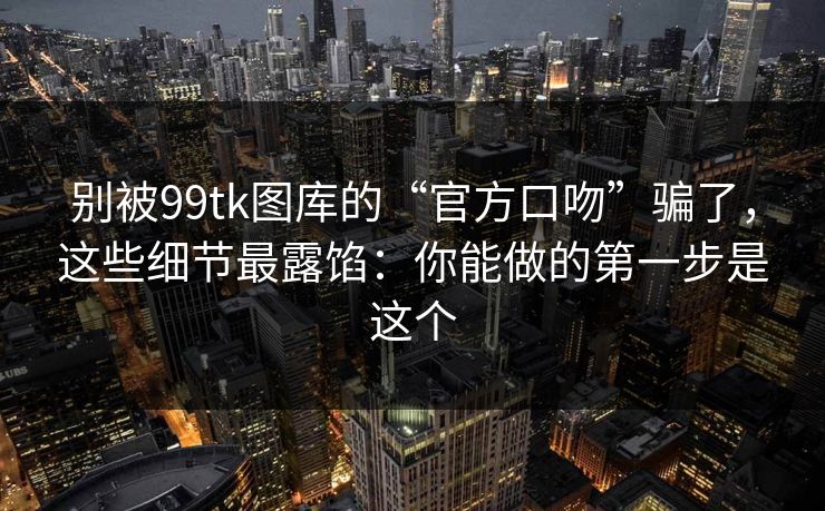 别被99tk图库的“官方口吻”骗了，这些细节最露馅：你能做的第一步是这个