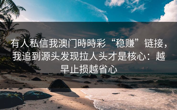 详细阅读:有人私信我澳门時時彩“稳赚”链接,我追到源头发现拉人头才是核心:越早止损越省心 有人私信我澳门時時彩“稳赚”链接,我追到源头发现拉人头才是核心:越早止损越省心